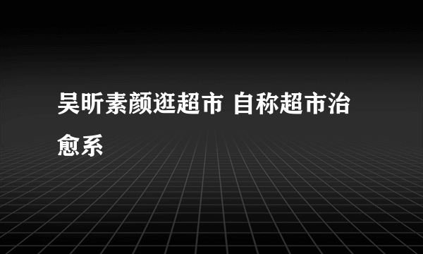 吴昕素颜逛超市 自称超市治愈系
