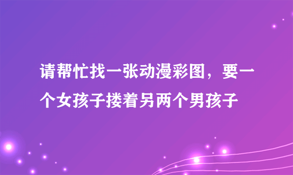 请帮忙找一张动漫彩图，要一个女孩子搂着另两个男孩子