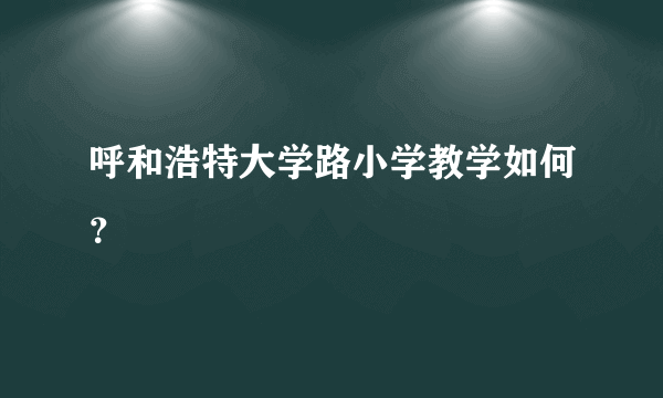 呼和浩特大学路小学教学如何？