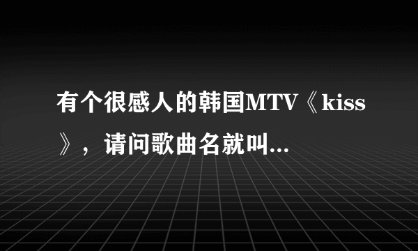 有个很感人的韩国MTV《kiss》，请问歌曲名就叫：kiss吗？