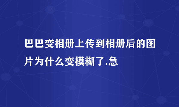 巴巴变相册上传到相册后的图片为什么变模糊了.急