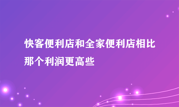 快客便利店和全家便利店相比那个利润更高些
