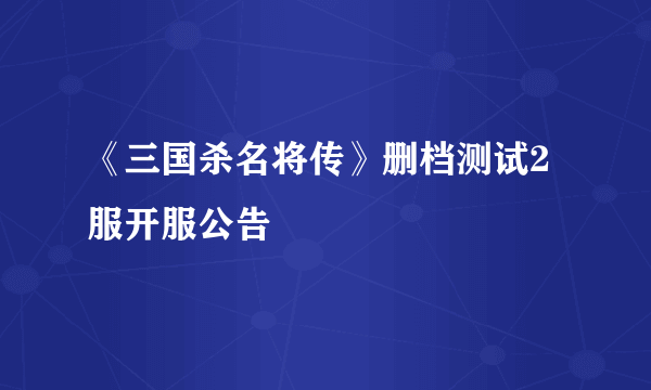 《三国杀名将传》删档测试2服开服公告