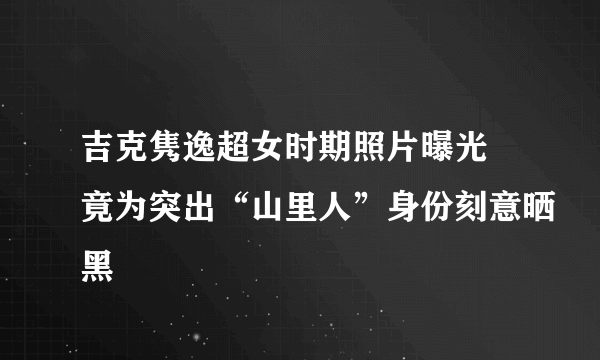 吉克隽逸超女时期照片曝光 竟为突出“山里人”身份刻意晒黑