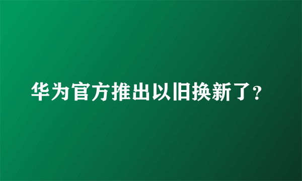 华为官方推出以旧换新了？