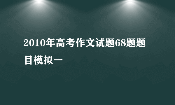 2010年高考作文试题68题题目模拟一