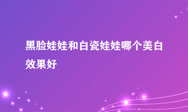 黑脸娃娃和白瓷娃娃哪个美白效果好