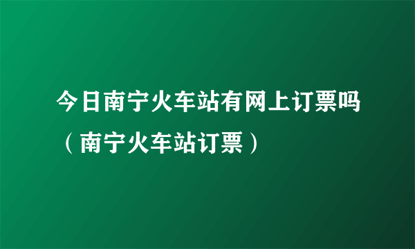 今日南宁火车站有网上订票吗（南宁火车站订票）