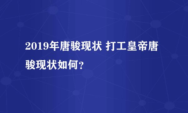 2019年唐骏现状 打工皇帝唐骏现状如何？