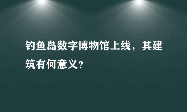 钓鱼岛数字博物馆上线，其建筑有何意义？