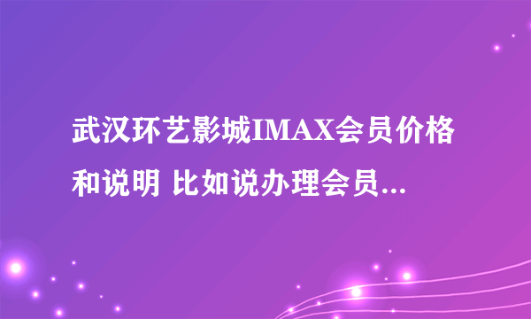 武汉环艺影城IMAX会员价格和说明 比如说办理会员是充值多少，会员享受多少折扣，有神马优惠