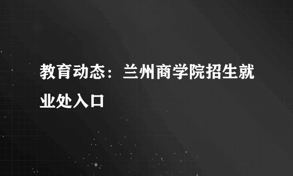 教育动态：兰州商学院招生就业处入口