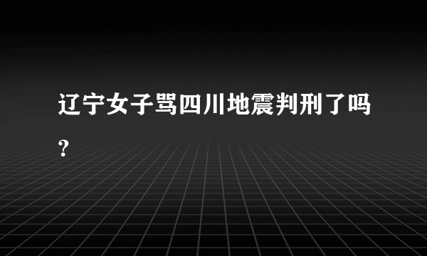 辽宁女子骂四川地震判刑了吗？