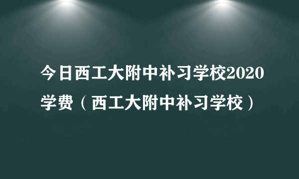 今日西工大附中补习学校2020学费（西工大附中补习学校）