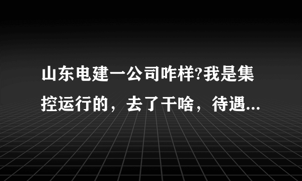 山东电建一公司咋样?我是集控运行的，去了干啥，待遇如何？急，急，急，谢谢。