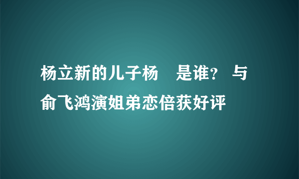 杨立新的儿子杨玏是谁？ 与俞飞鸿演姐弟恋倍获好评