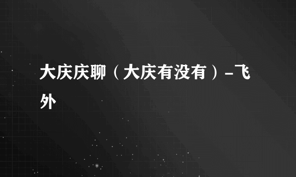 大庆庆聊（大庆有没有）-飞外