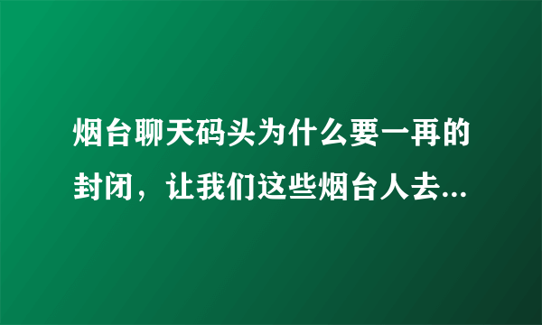 烟台聊天码头为什么要一再的封闭，让我们这些烟台人去哪聊天啊。