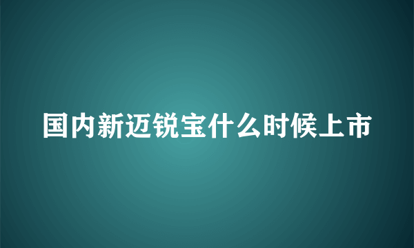 国内新迈锐宝什么时候上市