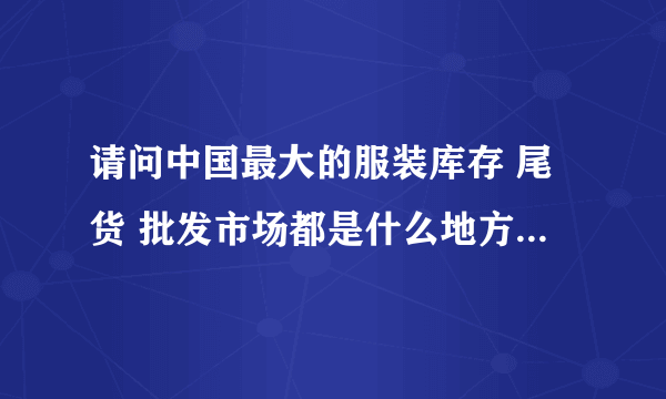 请问中国最大的服装库存 尾货 批发市场都是什么地方，最好多说几个地方