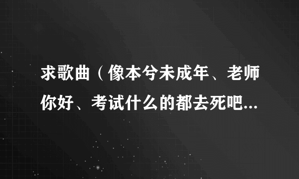 求歌曲（像本兮未成年、老师你好、考试什么的都去死吧...一类的）