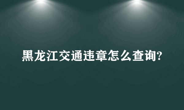 黑龙江交通违章怎么查询?