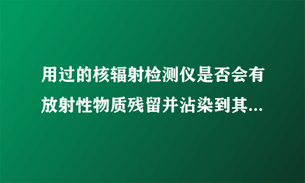 用过的核辐射检测仪是否会有放射性物质残留并沾染到其他物品上？