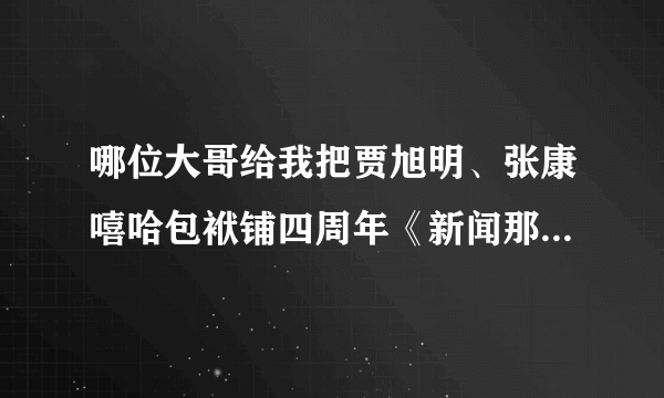哪位大哥给我把贾旭明、张康嘻哈包袱铺四周年《新闻那个晚知道》视频发到我邮箱，谢谢！