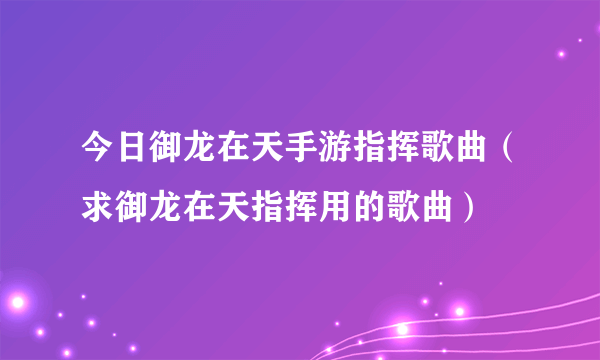 今日御龙在天手游指挥歌曲（求御龙在天指挥用的歌曲）