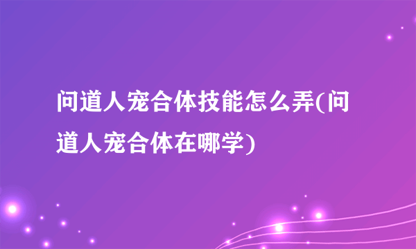 问道人宠合体技能怎么弄(问道人宠合体在哪学)
