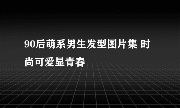 90后萌系男生发型图片集 时尚可爱显青春