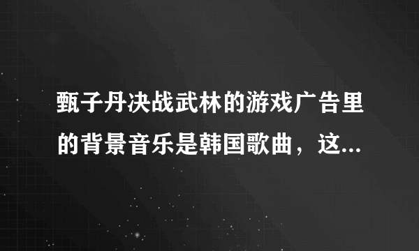 甄子丹决战武林的游戏广告里的背景音乐是韩国歌曲，这个歌曲叫什么名字？
