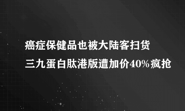 癌症保健品也被大陆客扫货 三九蛋白肽港版遭加价40%疯抢