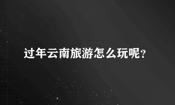 过年云南旅游怎么玩呢？