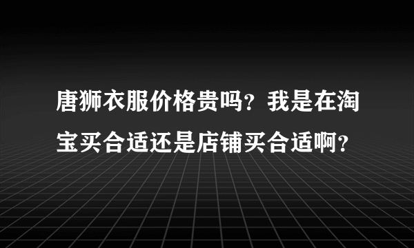 唐狮衣服价格贵吗？我是在淘宝买合适还是店铺买合适啊？