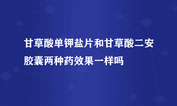 甘草酸单钾盐片和甘草酸二安胶囊两种药效果一样吗