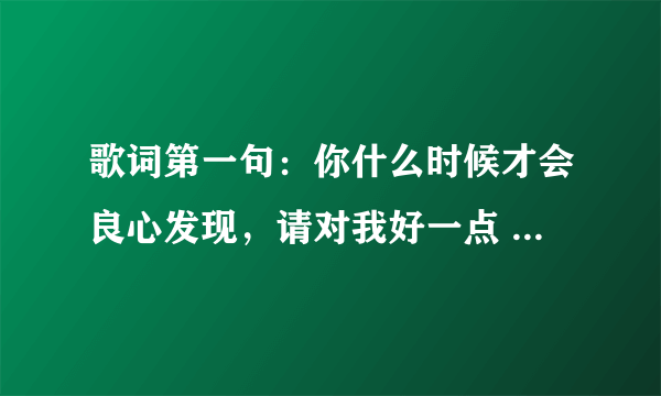 歌词第一句：你什么时候才会良心发现，请对我好一点 -----------------------这是什么歌儿？