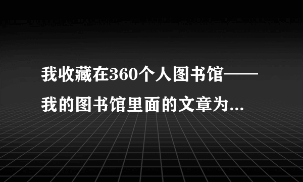 我收藏在360个人图书馆——我的图书馆里面的文章为什么打不开?