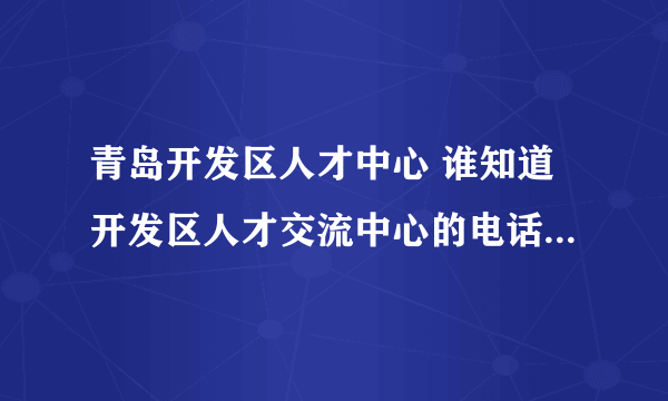青岛开发区人才中心 谁知道开发区人才交流中心的电话阿。 急！