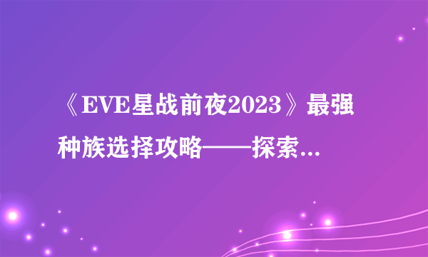 《EVE星战前夜2023》最强种族选择攻略——探索新宇宙的玄机 选对种族 赢在起跑线上
