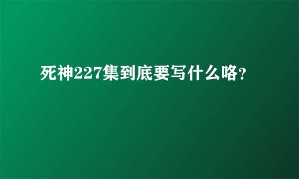 死神227集到底要写什么咯？