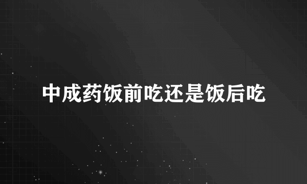 中成药饭前吃还是饭后吃