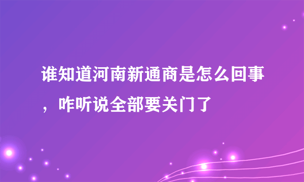 谁知道河南新通商是怎么回事，咋听说全部要关门了