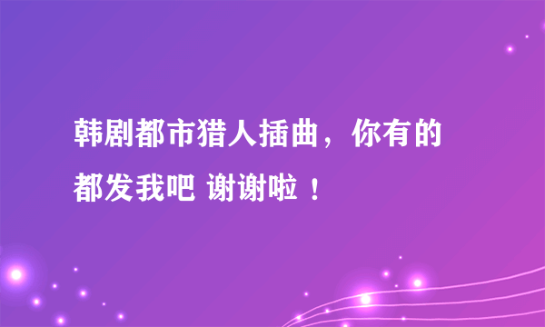 韩剧都市猎人插曲，你有的 都发我吧 谢谢啦 ！