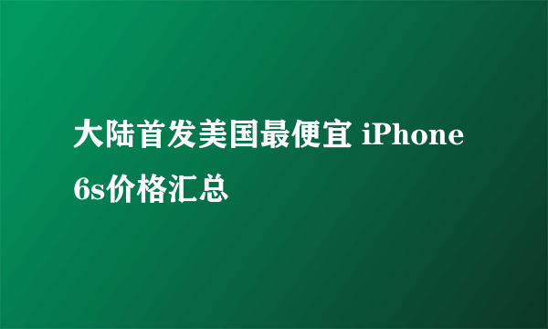 大陆首发美国最便宜 iPhone 6s价格汇总